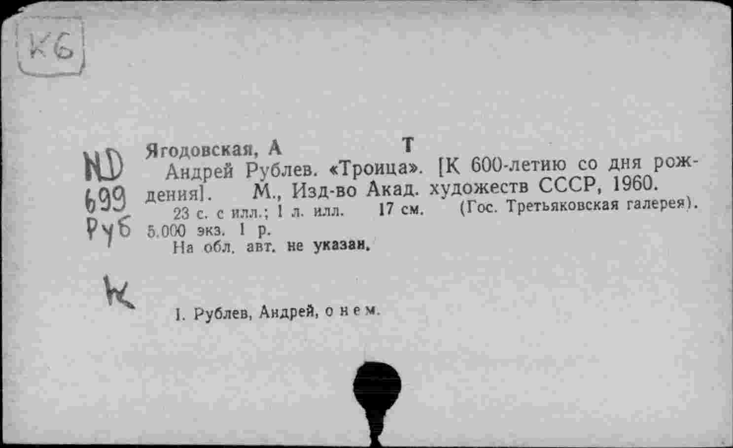 ﻿HD
t>99
Ягодовская, A	T
Андрей Рублев. «Троица». [К 600-летию со дня рождения] М„ Изд-во Акад, художеств СССР, 1Уьи.
23 с. с Илл.; 1 л. илл. 17 см. (Гос. Третьяковская галерея).
5.000 экз. 1 р.
На обл. авт. не указан.
К
I. Рублев, Андрей, о нем.